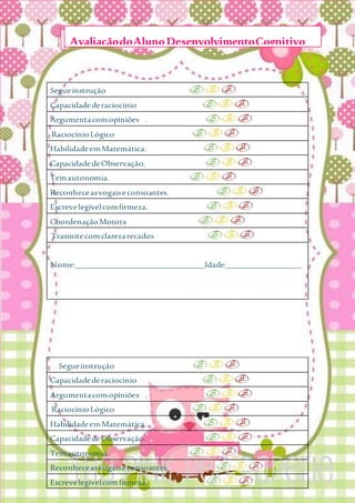 Segueinstrução
Capacidadederaciocínio
Argumentacomopiniões .
RaciocínioLógico
HabilidadeemMatemática.
CapacidadedeObservação.
Temautonomia.
Reconheceasvogaiseconsoantes.
Escrevelegívelcomfirmeza.
CoordenaçãoMotora
Trasmitecomclarezarecados
Nome:_______________________________Idade:__________________
Segueinstrução
Capacidadederaciocínio
Argumentacomopiniões .
RaciocínioLógico
HabilidadeemMatemática.
CapacidadedeObservação.
Temautonomia.
Reconheceasvogaiseconsoantes.
Escrevelegívelcomfirmeza.
AvaliaçãodoAlunoDesenvolvimentoCognitivo
 