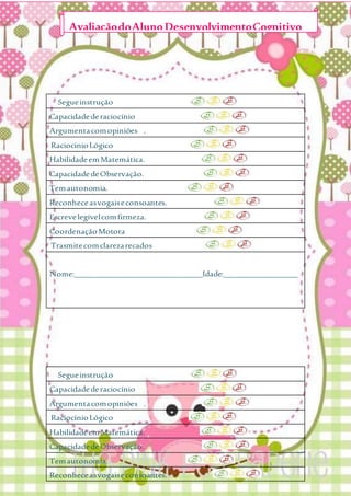Segueinstrução
Capacidadederaciocínio
Argumentacomopiniões .
RaciocínioLógico
HabilidadeemMatemática.
CapacidadedeObservação.
Temautonomia.
Reconheceasvogaiseconsoantes.
Escrevelegívelcomfirmeza.
CoordenaçãoMotora
Trasmitecomclarezarecados
Nome:_______________________________Idade:__________________
Segueinstrução
Capacidadederaciocínio
Argumentacomopiniões .
RaciocínioLógico
HabilidadeemMatemática.
CapacidadedeObservação.
Temautonomia.
Reconheceasvogaiseconsoantes.
AvaliaçãodoAlunoDesenvolvimentoCognitivo
 