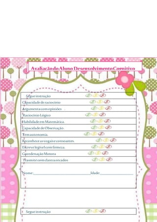 Segueinstrução
Capacidadederaciocínio
Argumentacomopiniões .
RaciocínioLógico
HabilidadeemMatemática.
CapacidadedeObservação.
Temautonomia.
Reconheceasvogaiseconsoantes.
Escrevelegívelcomfirmeza.
CoordenaçãoMotora
Trasmitecomclarezarecados
Nome:_______________________________Idade:__________________
Segueinstrução
AvaliaçãodoAlunoDesenvolvimentoCognitivo
 