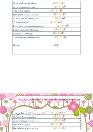 Capacidadederaciocínio
Argumentacomopiniões .
RaciocínioLógico
HabilidadeemMatemática.
CapacidadedeObservação.
Temautonomia.
Reconheceasvogaiseconsoantes.
Escrevelegívelcomfirmeza.
CoordenaçãoMotora
Trasmitecomclarezarecados
Nome:_______________________________Idade:__________________
Segueinstrução
Capacidadederaciocínio
Argumentacomopiniões .
RaciocínioLógico
HabilidadeemMatemática.
AvaliaçãodoAlunoDesenvolvimentoCognitivo
 