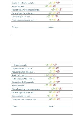 CapacidadedeObservação.
Temautonomia.
Reconheceasvogaiseconsoantes.
Escrevelegívelcomfirmeza.
CoordenaçãoMotora
Trasmitecomclarezarecados
Nome:_______________________________Idade:__________________
Segueinstrução
Capacidadederaciocínio
Argumentacomopiniões .
RaciocínioLógico
HabilidadeemMatemática.
CapacidadedeObservação.
Temautonomia.
Reconheceasvogaiseconsoantes.
Escrevelegívelcomfirmeza.
CoordenaçãoMotora
Trasmitecomclarezarecados
Nome:_______________________________Idade:__________________
 