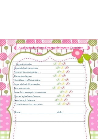 Segueinstrução
Capacidadederaciocínio
Argumentacomopiniões .
RaciocínioLógico
HabilidadeemMatemática.
CapacidadedeObservação.
Temautonomia.
Reconheceasvogaiseconsoantes.
Escrevelegívelcomfirmeza.
CoordenaçãoMotora
Trasmitecomclarezarecados
Nome:_______________________________Idade:__________________
AvaliaçãodoAlunoDesenvolvimentoCognitivo
 