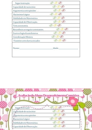 Segueinstrução
Capacidadederaciocínio
Argumentacomopiniões .
RaciocínioLógico
HabilidadeemMatemática.
CapacidadedeObservação.
Temautonomia.
Reconheceasvogaiseconsoantes.
Escrevelegívelcomfirmeza.
CoordenaçãoMotora
Trasmitecomclarezarecados
Nome:_______________________________Idade:__________________
Segueinstrução
Capacidadederaciocínio
Argumentacomopiniões .
RaciocínioLógico
HabilidadeemMatemática.
CapacidadedeObservação.
AvaliaçãodoAlunoDesenvolvimentoCognitivo
 