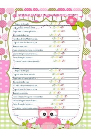 Segueinstrução
Capacidadederaciocínio
Argumentacomopiniões .
RaciocínioLógico
HabilidadeemMatemática.
CapacidadedeObservação.
Temautonomia.
Reconheceasvogaiseconsoantes.
Escrevelegívelcomfirmeza.
CoordenaçãoMotora
Trasmitecomclarezarecados
Nome:_______________________________Idade:__________________
Segueinstrução
Capacidadederaciocínio
Argumentacomopiniões .
RaciocínioLógico
HabilidadeemMatemática.
CapacidadedeObservação.
Temautonomia.
Reconheceasvogaiseconsoantes.
Escrevelegívelcomfirmeza.
CoordenaçãoMotora
Trasmitecomclarezarecados
Nome:_______________________________Idade:__________________
AvaliaçãodoAlunoDesenvolvimentoCognitivo
 