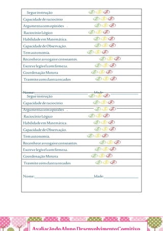 Segueinstrução
Capacidadederaciocínio
Argumentacomopiniões .
RaciocínioLógico
HabilidadeemMatemática.
CapacidadedeObservação.
Temautonomia.
Reconheceasvogaiseconsoantes.
Escrevelegívelcomfirmeza.
CoordenaçãoMotora
Trasmitecomclarezarecados
Nome:_______________________________Idade:__________________
Segueinstrução
Capacidadederaciocínio
Argumentacomopiniões .
RaciocínioLógico
HabilidadeemMatemática.
CapacidadedeObservação.
Temautonomia.
Reconheceasvogaiseconsoantes.
Escrevelegívelcomfirmeza.
CoordenaçãoMotora
Trasmitecomclarezarecados
Nome:_______________________________Idade:__________________
AvaliaçãodoAlunoDesenvolvimentoCognitivo
 