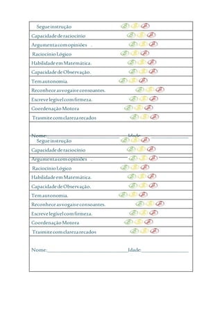 Segueinstrução
Capacidadederaciocínio
Argumentacomopiniões .
RaciocínioLógico
HabilidadeemMatemática.
CapacidadedeObservação.
Temautonomia.
Reconheceasvogaiseconsoantes.
Escrevelegívelcomfirmeza.
CoordenaçãoMotora
Trasmitecomclarezarecados
Nome:_______________________________Idade:__________________
Segueinstrução
Capacidadederaciocínio
Argumentacomopiniões .
RaciocínioLógico
HabilidadeemMatemática.
CapacidadedeObservação.
Temautonomia.
Reconheceasvogaiseconsoantes.
Escrevelegívelcomfirmeza.
CoordenaçãoMotora
Trasmitecomclarezarecados
Nome:_______________________________Idade:__________________
 