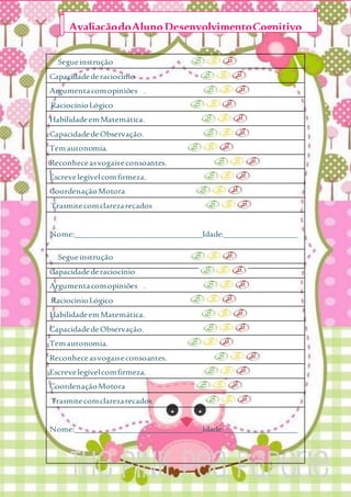 Segueinstrução
Capacidadederaciocínio
Argumentacomopiniões .
RaciocínioLógico
HabilidadeemMatemática.
CapacidadedeObservação.
Temautonomia.
Reconheceasvogaiseconsoantes.
Escrevelegívelcomfirmeza.
CoordenaçãoMotora
Trasmitecomclarezarecados
Nome:_______________________________Idade:__________________
Segueinstrução
Capacidadederaciocínio
Argumentacomopiniões .
RaciocínioLógico
HabilidadeemMatemática.
CapacidadedeObservação.
Temautonomia.
Reconheceasvogaiseconsoantes.
Escrevelegívelcomfirmeza.
CoordenaçãoMotora
Trasmitecomclarezarecados
Nome:_______________________________Idade:__________________
AvaliaçãodoAlunoDesenvolvimentoCognitivo
 