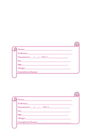 Nome:__________________________________________
Endereço:________________________________________
Nascimento:___/___/__Tel:( )__________________
Pai:____________________________________________
Mãe:___________________________________________________
Alergia:________________________________________
EmergênciaChamar:______________________________
_______________________________________________
Obs:___________________________________________
_______________________________________________
_______________________________________________
Nome:__________________________________________
Endereço:________________________________________
Nascimento:___/___/___Tel:( )__________________
Pai:____________________________________________
Mãe:___________________________________________________
Alergia:________________________________________
EmergênciaChamar:______________________________
_______________________________________________
Obs:___________________________________________
 