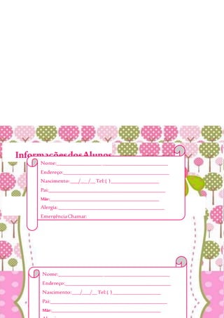 InformaçõesdosAlunos
Nome:__________________________________________
Endereço:________________________________________
Nascimento:___/___/__Tel:( )__________________
Pai:____________________________________________
Mãe:___________________________________________________
Nome:__________________________________________
Endereço:________________________________________
Nascimento:___/___/__Tel:( )__________________
Pai:____________________________________________
Mãe:___________________________________________________
Alergia:________________________________________
EmergênciaChamar:______________________________
_______________________________________________
Obs:___________________________________________
_______________________________________________
_______________________________________________
 