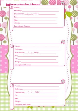 InformaçõesdosAlunos
Nome:__________________________________________
Endereço:________________________________________
Nascimento:___/___/__Tel:( )__________________
Pai:____________________________________________
Mãe:___________________________________________________
Alergia:________________________________________
EmergênciaChamar:______________________________
_______________________________________________
Obs:___________________________________________
_______________________________________________
_______________________________________________
Nome:__________________________________________
Endereço:________________________________________
Nascimento:___/___/___Tel:( )__________________
Pai:____________________________________________
Mãe:___________________________________________________
Alergia:________________________________________
EmergênciaChamar:______________________________
_______________________________________________
Nome:__________________________________________
Endereço:________________________________________
Nascimento:___/___/__Tel:( )__________________
Pai:____________________________________________
Mãe:___________________________________________________
Alergia:________________________________________
EmergênciaChamar:______________________________
_______________________________________________
Obs:___________________________________________
_______________________________________________
_______________________________________________
 