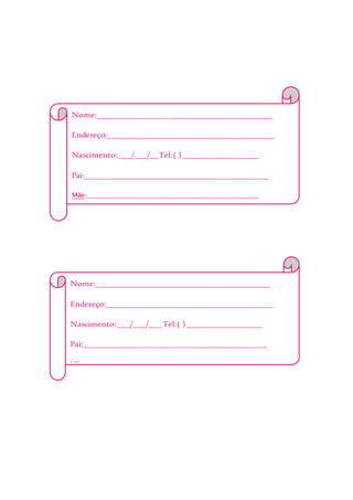 Nome:__________________________________________
Endereço:________________________________________
Nascimento:___/___/__Tel:( )__________________
Pai:____________________________________________
Mãe:___________________________________________________
Alergia:________________________________________
EmergênciaChamar:______________________________
_______________________________________________
Obs:___________________________________________
_______________________________________________
_______________________________________________
Nome:__________________________________________
Endereço:________________________________________
Nascimento:___/___/___Tel:( )__________________
Pai:____________________________________________
Mãe:___________________________________________________
Alergia:________________________________________
EmergênciaChamar:______________________________
_______________________________________________
Obs:___________________________________________
_______________________________________________
_______________________________________________
 