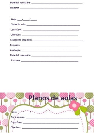 Material necessário _________________________________________
Preparar _______________________________________________
Data: ____/_____/_____
Tema da aula: ___________________________________________
Conteúdos: _____________________________________________
Objetivos: _____________________________________________
Atividades propostas: ________________________________________
Recursos: ______________________________________________
Avaliação: ______________________________________________
Material necessário _________________________________________
Preparar ______________________________________________
Planos de aulas
Data: ____/_____/_____
Tema da aula: ___________________________________________
Conteúdos: _____________________________________________
Objetivos: _____________________________________________
 