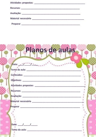 Atividades propostas: ________________________________________
Recursos: ______________________________________________
Avaliação: ______________________________________________
Material necessário _________________________________________
Preparar ______________________________________________
Planos de aulas
Data: ____/_____/_____
Tema da aula: ___________________________________________
Conteúdos: _____________________________________________
Objetivos: _____________________________________________
Atividades propostas: ________________________________________
Recursos: ______________________________________________
Avaliação: ______________________________________________
Material necessário _________________________________________
Preparar _______________________________________________
Data: ____/_____/_____
Tema da aula: ___________________________________________
 