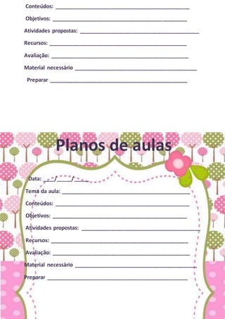 Conteúdos: _____________________________________________
Objetivos: _____________________________________________
Atividades propostas: ________________________________________
Recursos: ______________________________________________
Avaliação: ______________________________________________
Material necessário _________________________________________
Preparar ______________________________________________
Planos de aulas
Data: ____/_____/_____
Tema da aula: ___________________________________________
Conteúdos: _____________________________________________
Objetivos: _____________________________________________
Atividades propostas: ________________________________________
Recursos: ______________________________________________
Avaliação: ______________________________________________
Material necessário _________________________________________
Preparar _______________________________________________
 