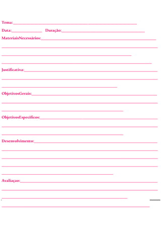 Tema:_____________________________________________________________
Data:_______________ Duração:_________________________________________
MateriaisNecessários:_________________________________________________________
_____________________________________________________________________________
________________________________________________________________
__________________________________________________________________________
Justificativa:__________________________________________________________________
_____________________________________________________________________________
_________________________________________________________
ObjetivosGerais:______________________________________________________________
_____________________________________________________________________________
____________________________________________________________
ObjetivosEspecíficos:__________________________________________________________
_____________________________________________________________________________
____________________________________________________________
Desenvolvimento:_____________________________________________________________
_____________________________________________________________________________
_____________________________________________________________________________
_____________________________________________________________________________
_______________________________________________________
Avaliaçao:____________________________________________________________________
_____________________________________________________________________________
______________________________________________________________
_________________________________________________________________________
 