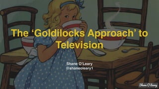 The ‘Goldilocks Approach’ to
Television
Shane O’Leary
@shaneoleary1
 