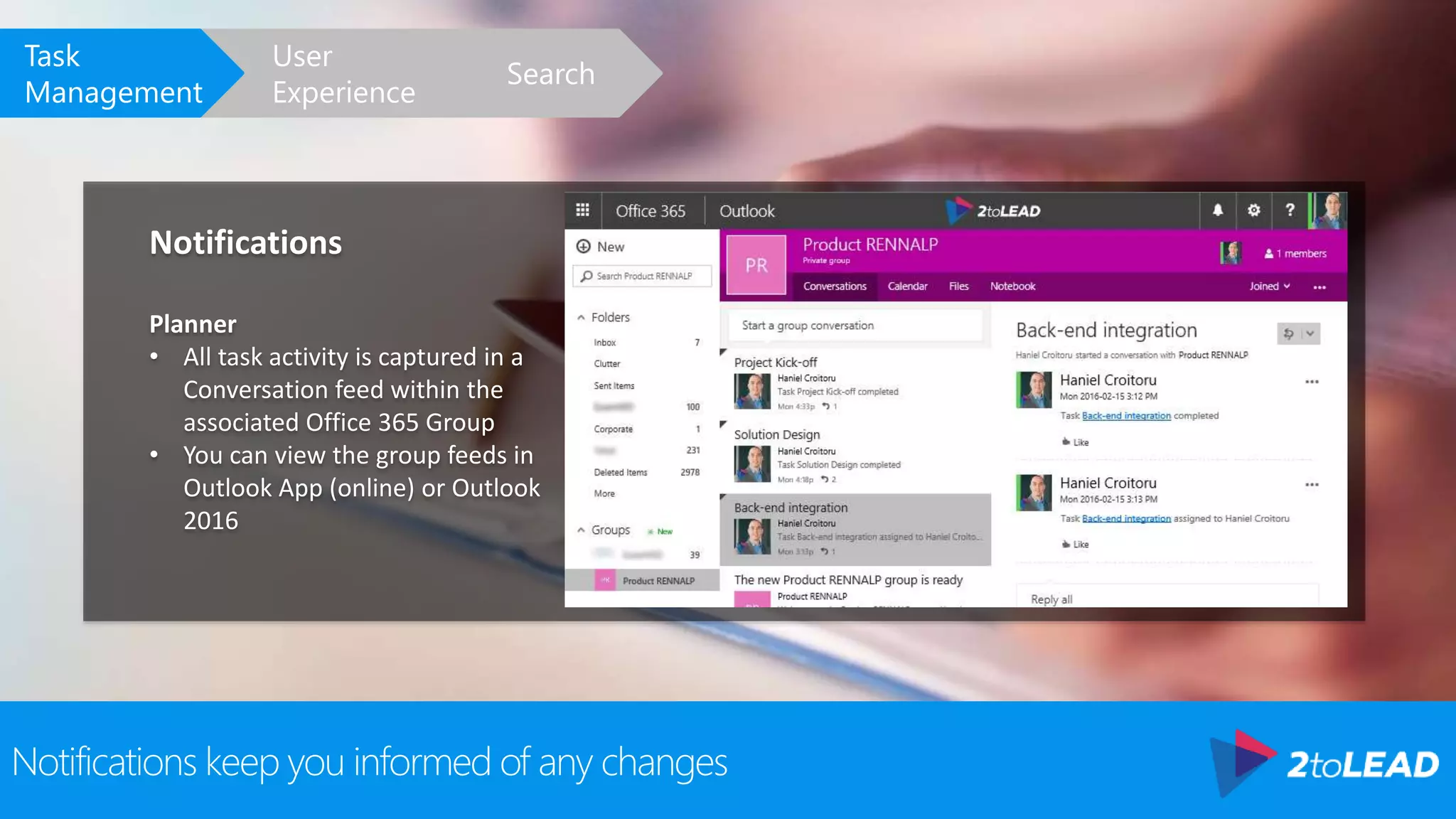 Notifications keep you informed of any changes
Notifications
Planner
• All task activity is captured in a
Conversation feed within the
associated Office 365 Group
• You can view the group feeds in
Outlook App (online) or Outlook
2016
Search
User
Experience
Task
Management
 