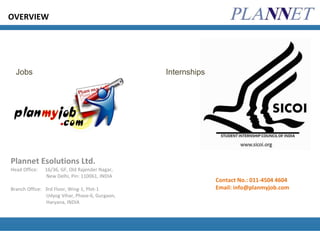 Plannet Esolutions Ltd. Head Office:  16/36, GF, Old Rajender Nagar, New Delhi, Pin: 110061, INDIA Branch Office:  3rd Floor, Wing-1, Plot-1 Udyog Vihar, Phase-6, Gurgaon, Haryana, INDIA OVERVIEW Jobs Internships Contact No.: 011-4504 4604 Email: info@planmyjob.com 