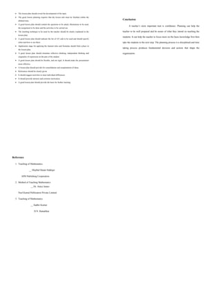  The lesson plan should reveal the development of the topic.
 The good lesson planning requires that the lesson unit must be finished within the
allotted time.
 A good lesson plan should contain the questions to be asked, illustrations to be used,
the assignment to be done and the activities to be carried out.
 The teaching technique to be used by the teacher should be clearly explained in the
lesson plan.
 A good lesson plan should indicate the list of AV aids to be used and should specify
when and how to use them.
 Application stage for applying the learned rules and formulae should find a place in
the lesson plan.
 A good lesson plan should stimulate reflective thinking, independent thinking and
originality of expression on the part of the student.
 A good lesson plan should be flexible, and not rigid. It should make the presentation
more effective.
 A lesson plan should provide for consolidation and recapitulation of ideas.
 References should be clearly given.
 It should suggest activities to meet individual differences.
 It should provide intrinsic and extrinsic motivation.
 A good lesson plan should provide the basis for further learning.
Conclusion
A teacher’s most important trait is confidence. Planning can help the
teacher to be well prepared and be aware of what they intend on teaching the
students. It can help the teacher to focus more on the basic knowledge first then
take the students to the next step. The planning process is a disciplined and time
taking process produces fundamental decision and actions that shape the
organization.
Reference
1. Teaching of Mathematics
__ Mujibal Hasan Siddiqui
APH Publishing Cooperation
2. Method of Teaching Mathematics
__ Dr. Anice James
Neel Kamal Publication Private Limited
3. Teaching of Mathematics
__ Sudhir Kumar
D.N. Ratnalikar
 