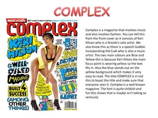 COMPLEXComplex is a magazine that involves music and also involves fashion. You can tell this from the front cover as it consists of Keri Hilson who is a female’s solo artist. We also know this as there is a speech bubble incorporating Kid Cudi who is also a music artist. The two main colours are Blue and Yellow this is because Keri Hilson the main focus point is wearing yellow so the text fits in. Also the blue stands out on the yellow background which makes it very easy to read. The title COMPLEX is in red this to boast the title and make sure that everyone sees it. Complex is a well known magazine. The font is quite childish and fun this shows that is maybe isn’t taking so seriously.  