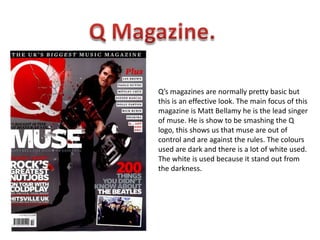 Q Magazine.Q’s magazines are normally pretty basic but this is an effective look. The main focus of this magazine is Matt Bellamy he is the lead singer of muse. He is show to be smashing the Q logo, this shows us that muse are out of control and are against the rules. The colours used are dark and there is a lot of white used. The white is used because it stand out from the darkness.   