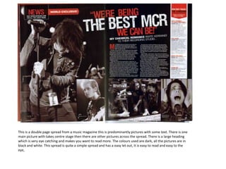 This is a double page spread from a music magazine this is predominantly pictures with some text. There is one main picture with takes centre stage then there are other pictures across the spread. There is a large heading which is very eye catching and makes you want to read more. The colours used are dark, all the pictures are in black and white. This spread is quite a simple spread and has a easy let out, it is easy to read and easy to the eye,     