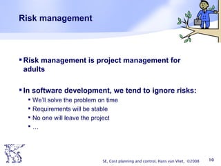 Risk management Risk management is project management for adults In software development, we tend to ignore risks: We’ll solve the problem on time Requirements will be stable No one will leave the project … SE, Cost planning and control, Hans van Vliet,  ©2008 