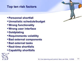 Top ten risk factors Personnel shortfall Unrealistic schedule/budget Wrong functionality Wrong user interface Goldplating  Requirements volatility Bad external components Bad external tasks Real-time shortfalls Capability shortfalls SE, Cost planning and control, Hans van Vliet,  ©2008 