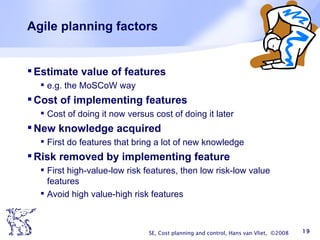 Agile planning factors Estimate value of features e.g. the MoSCoW way Cost of implementing features Cost of doing it now versus cost of doing it later New knowledge acquired First do features that bring a lot of new knowledge Risk removed by implementing feature First high-value-low risk features, then low risk-low value features Avoid high value-high risk features SE, Cost planning and control, Hans van Vliet,  ©2008 