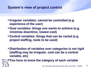 System’s view of project control Irregular variables: cannot be controlled (e.g. experience of the user) Goal variables: things one wants to achieve (e.g. minimize downtime, lowest cost) Control variables: things that can be varied (e.g. project staffing, tools to be used) Distribution of variables over categories is not rigid (staffing may be irregular, cost can be a control variable, etc) You have to know the category of each variable SE, Cost planning and control, Hans van Vliet,  ©2008 