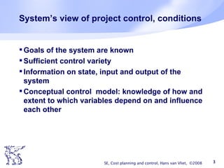 System’s view of project control, conditions Goals of the system are known Sufficient control variety Information on state, input and output of the system Conceptual control  model: knowledge of how and extent to which variables depend on and influence each other SE, Cost planning and control, Hans van Vliet,  ©2008 