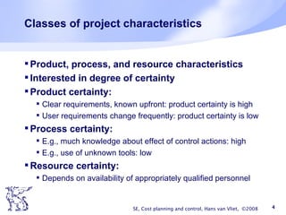 Classes of project characteristics Product, process, and resource characteristics Interested in degree of certainty Product certainty: Clear requirements, known upfront: product certainty is high User requirements change frequently: product certainty is low Process certainty: E.g., much knowledge about effect of control actions: high E.g., use of unknown tools: low Resource certainty: Depends on availability of appropriately qualified personnel SE, Cost planning and control, Hans van Vliet,  ©2008 