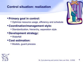 Control situation: realization Primary goal in control: Optimize resource usage, efficiency and schedule Coordination/management style: Standardization, hierarchy, separation style Development strategy: Waterfall Cost estimation: Models, guard process SE, Cost planning and control, Hans van Vliet,  ©2008 