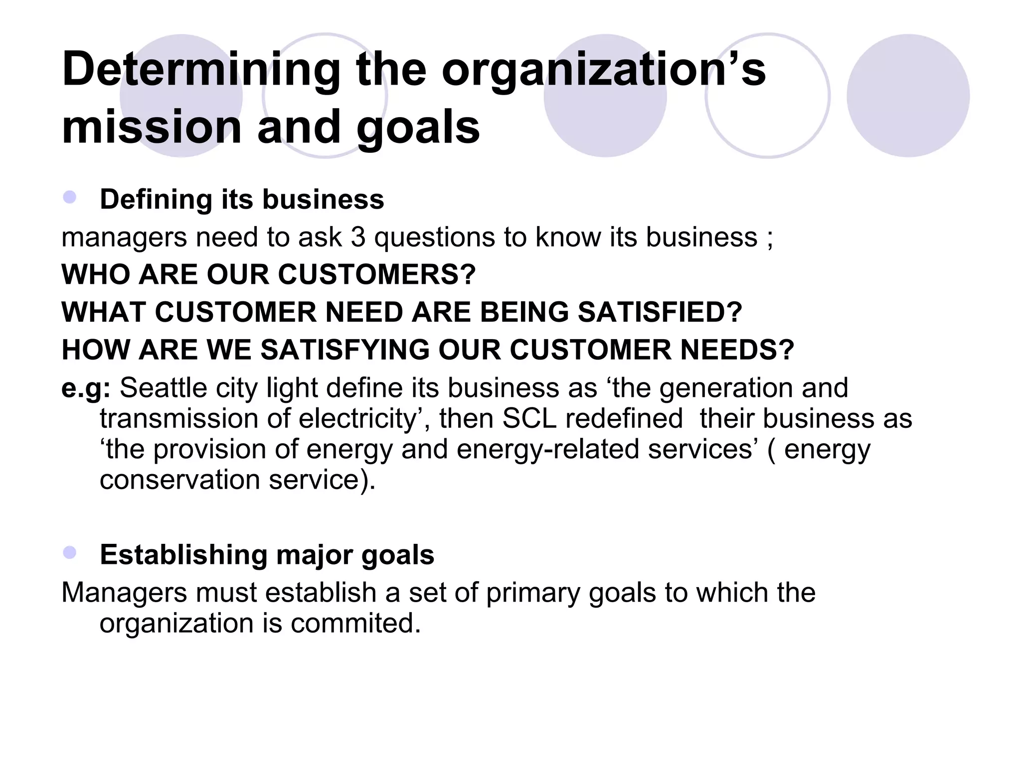Determining the organization’s mission and goals Defining its business   managers need to ask 3 questions to know its business ; WHO ARE OUR CUSTOMERS? WHAT CUSTOMER NEED ARE BEING SATISFIED? HOW ARE WE SATISFYING OUR CUSTOMER NEEDS? e.g:  Seattle city light define its business as ‘the generation and transmission of electricity’, then SCL redefined  their business as ‘the provision of energy and energy-related services’ ( energy conservation service). Establishing major goals Managers   must establish a set of primary goals to which the organization is commited. 