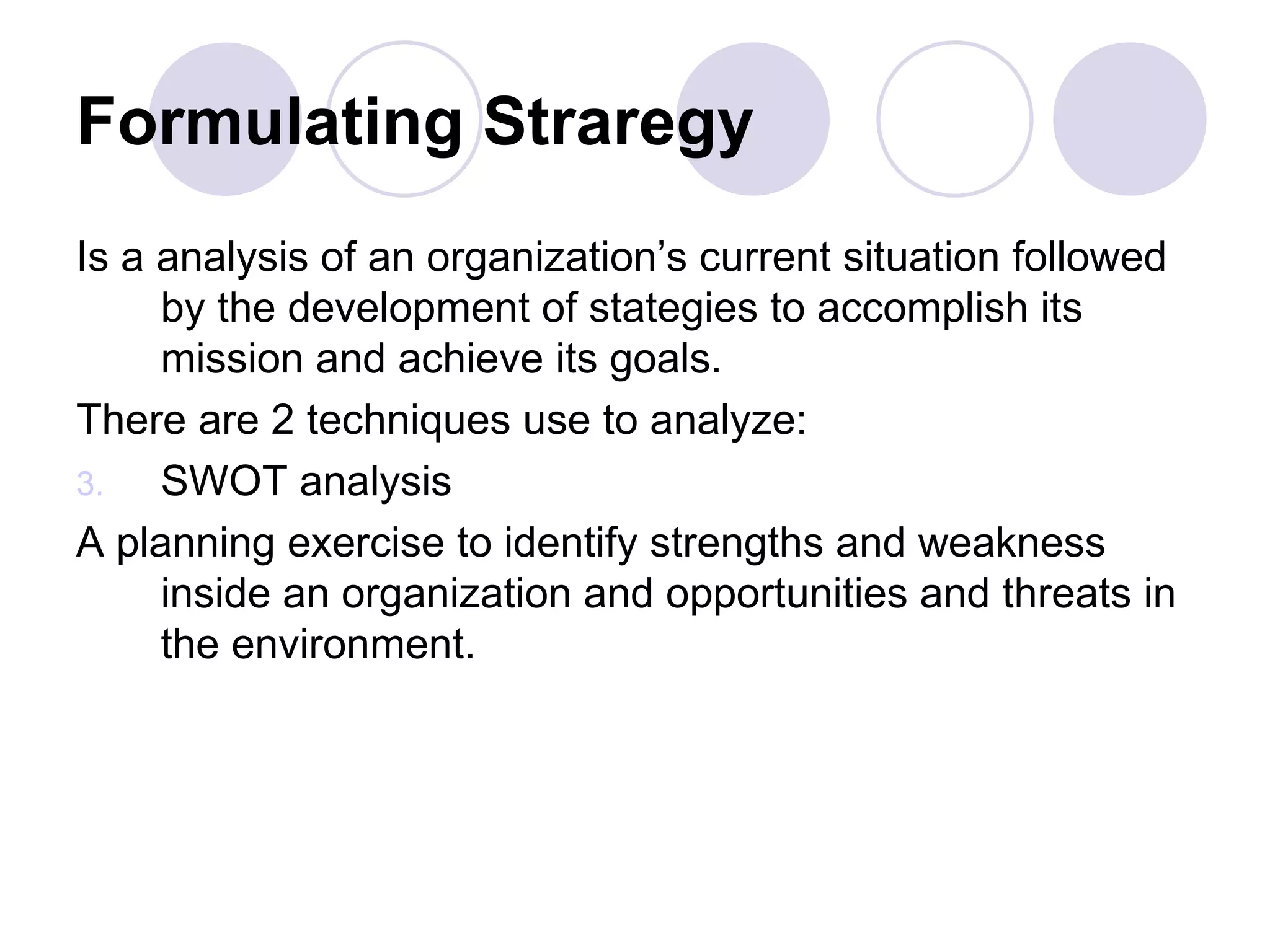 Formulating Straregy Is a analysis of an organization’s current situation followed by the development of stategies to accomplish its mission and achieve its goals. There are 2 techniques use to analyze:  SWOT analysis A planning exercise to identify strengths and weakness inside an organization and opportunities and threats in the environment. 