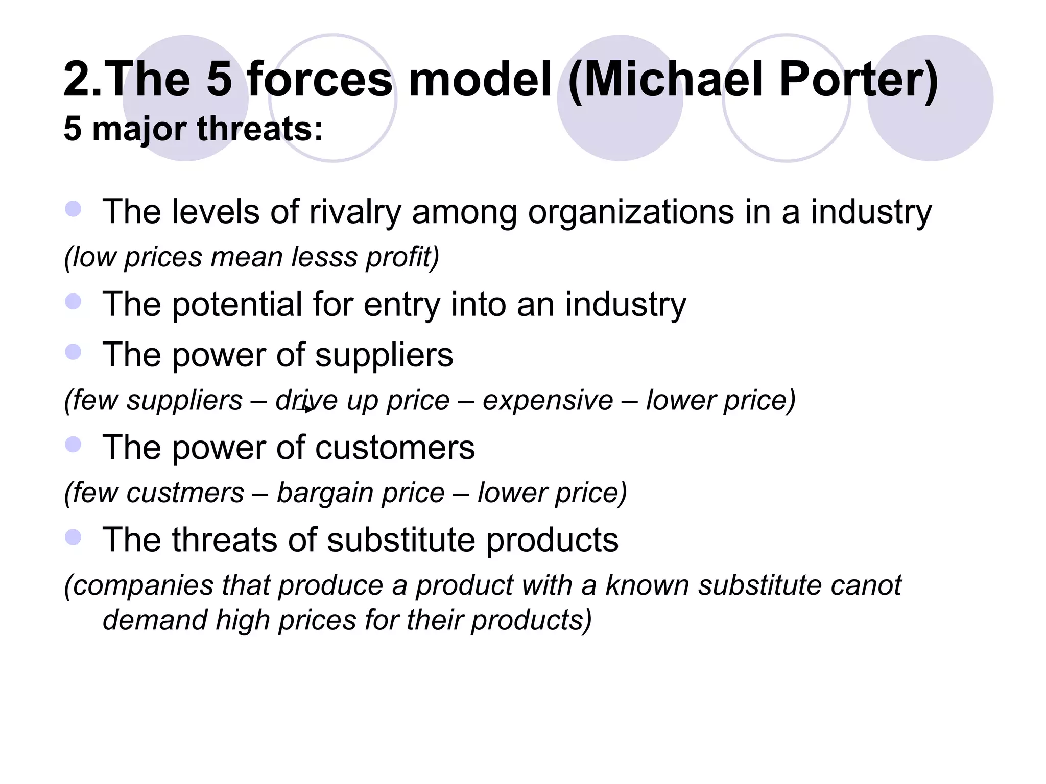 2.The 5 forces model (Michael Porter) 5 major threats: The levels of rivalry among organizations in a industry (low prices mean lesss profit) The potential for entry into an industry The power of suppliers (few suppliers – drive up price – expensive – lower price) The power of customers (few custmers – bargain price – lower price) The threats of substitute products (companies that produce a product with a known substitute   canot demand high prices for their products) 