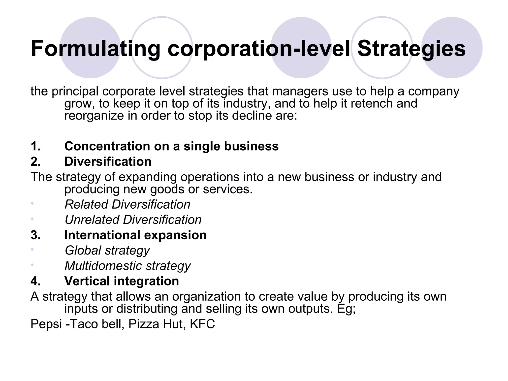 Formulating corporation-level Strategies the principal corporate level strategies that managers use to help a company grow, to keep it on top of its industry, and to help it retench and reorganize in order to stop its decline are: 1. Concentration on a single business 2. Diversification The   strategy of expanding operations into a new business or industry and producing new goods or services. Related Diversification Unrelated Diversification 3. International expansion Global strategy Multidomestic strategy 4. Vertical integration A strategy that allows an organization to create value by producing its own inputs or distributing and selling its own outputs. Eg;  Pepsi -Taco bell, Pizza Hut, KFC 
