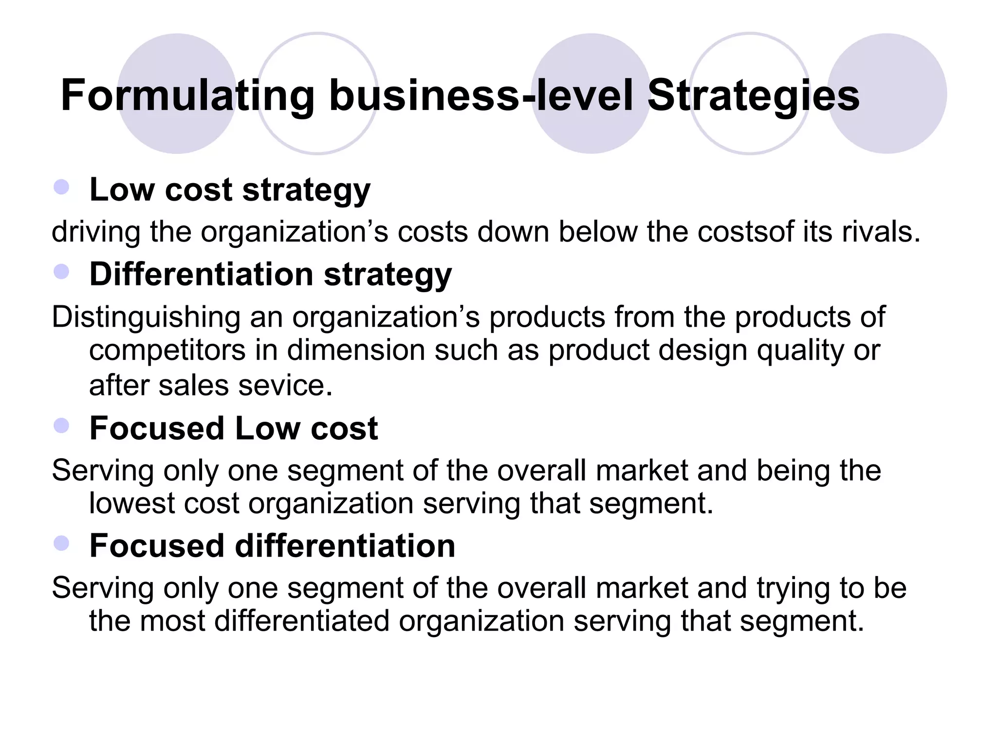 Formulating business-level Strategies Low cost strategy driving the organization’s costs down below the costsof its rivals. Differentiation strategy Distinguishing an organization’s products from the products of competitors in dimension such as product design quality or after sales sevice . Focused Low cost Serving only one segment of the overall market and being the lowest cost organization serving that segment. Focused differentiation Serving only one segment of the overall market and trying to be the most differentiated organization serving that segment. 