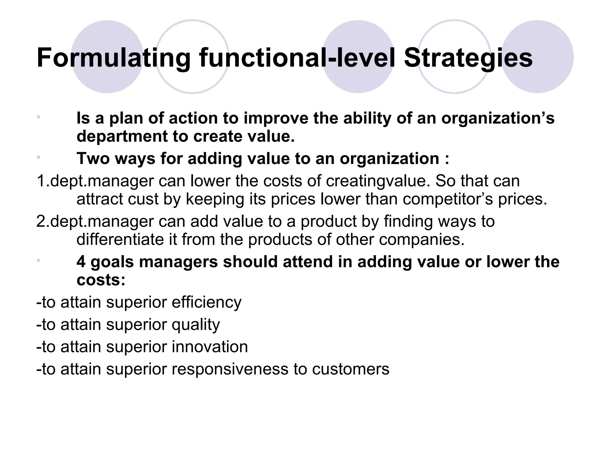 Formulating functional-level Strategies Is a plan of action to improve the ability of an organization’s department to create value. Two ways for adding value to an organization : 1.dept.manager can lower the costs of creatingvalue. So that can attract cust by keeping its prices lower than competitor’s prices. 2.dept.manager can add value to a product by finding ways to differentiate it from the products of other companies. 4 goals managers should attend in adding value or lower the costs: -to attain superior efficiency -to attain superior quality -to attain superior innovation -to attain superior responsiveness to customers 