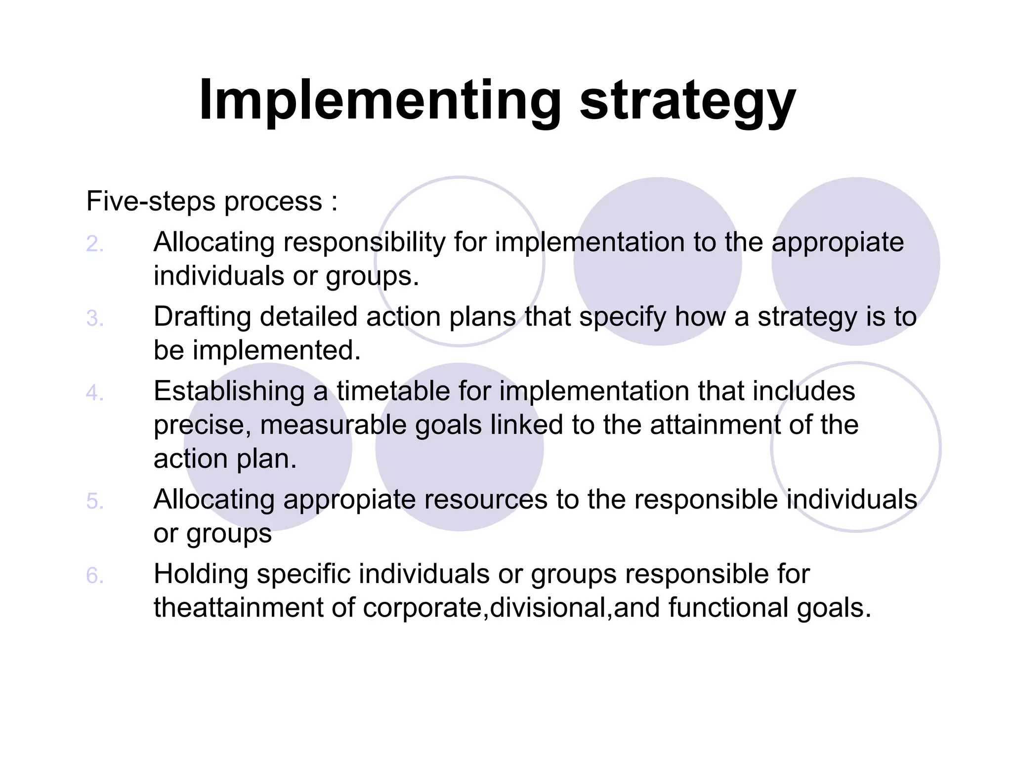 Implementing strategy Five-steps process :  Allocating responsibility for implementation to the appropiate individuals or groups. Drafting detailed action plans that specify how a strategy is to be implemented. Establishing a timetable for implementation that includes precise, measurable goals linked to the attainment of the action plan. Allocating appropiate resources to the responsible individuals or groups Holding specific individuals or groups responsible for theattainment of corporate,divisional,and functional goals. 