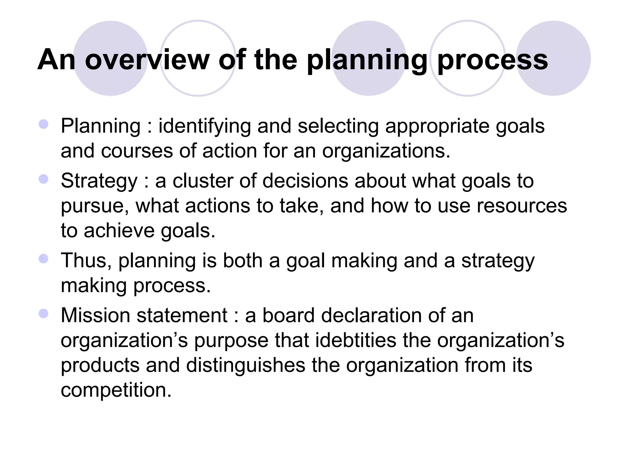 An overview of the planning process Planning : identifying and selecting appropriate goals and courses of action for an organizations. Strategy : a cluster of decisions about what goals to pursue, what actions to take, and how to use resources to achieve goals. Thus, planning is both a goal making and a strategy making process. Mission statement : a board declaration of an organization’s purpose that idebtities the organization’s products and distinguishes the organization from its competition.  