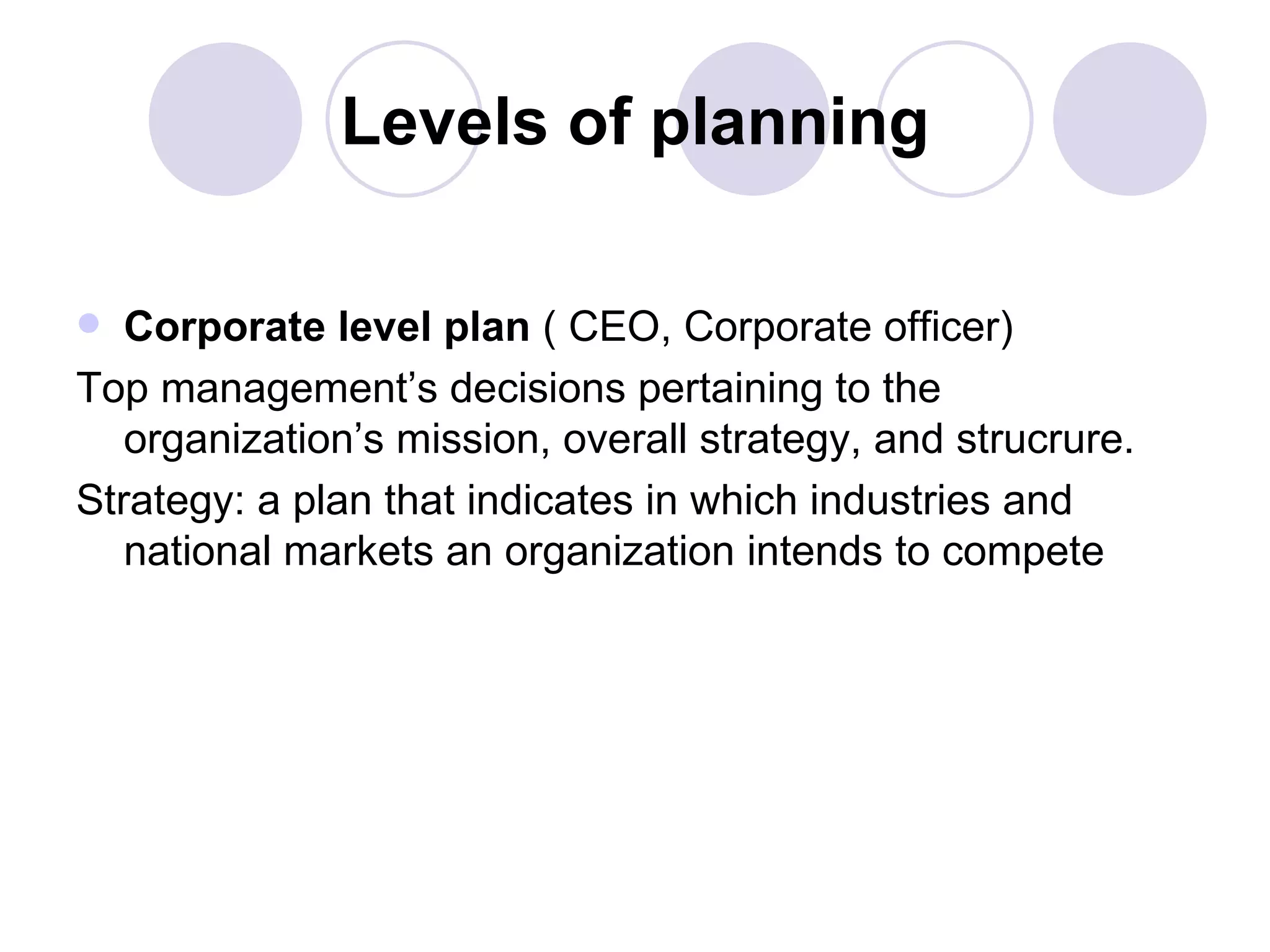 Levels of planning Corporate level plan  ( CEO, Corporate officer) Top management’s decisions pertaining to the organization’s mission, overall strategy, and strucrure. Strategy: a plan that indicates in which industries and national markets an organization intends to compete 