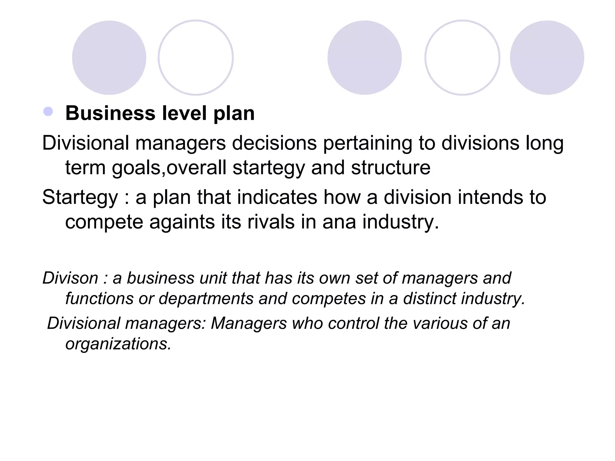 Business level plan Divisional managers decisions pertaining to divisions long term goals,overall startegy and structure Startegy : a plan that indicates how a division intends to compete againts its rivals in ana industry. Divison : a business unit that has its own set of managers and functions or departments and competes in a distinct industry. Divisional managers: Managers who control the various of an organizations. 
