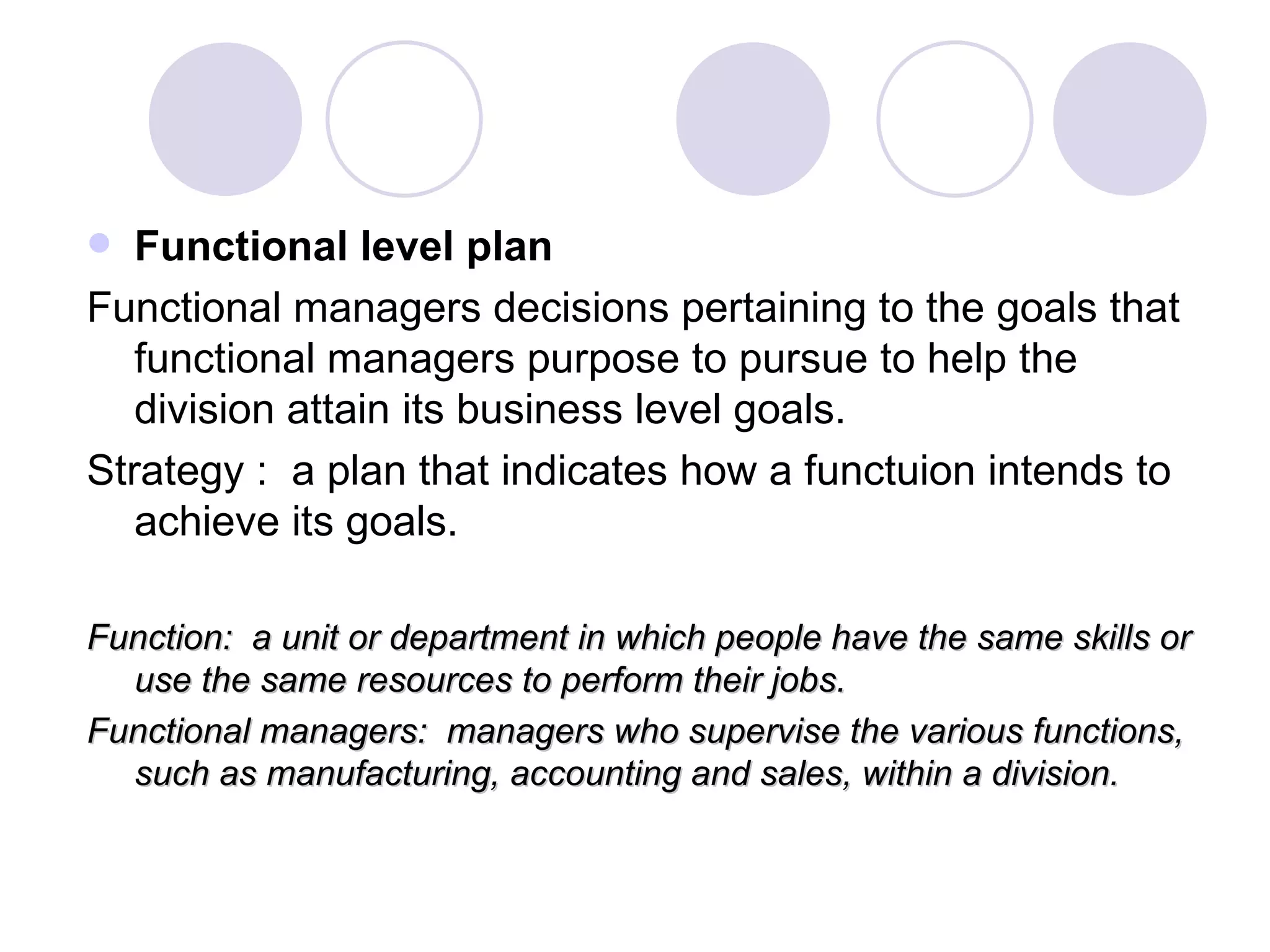 Functional level plan Functional managers decisions pertaining to the goals that functional managers purpose to pursue to help the division attain its business level goals. Strategy :  a plan that indicates how a functuion intends to achieve its goals. Function:  a unit or department in which people have the same skills or use the same resources to perform their jobs. Functional managers:  managers who supervise the various functions, such as manufacturing, accounting and sales, within a division. 