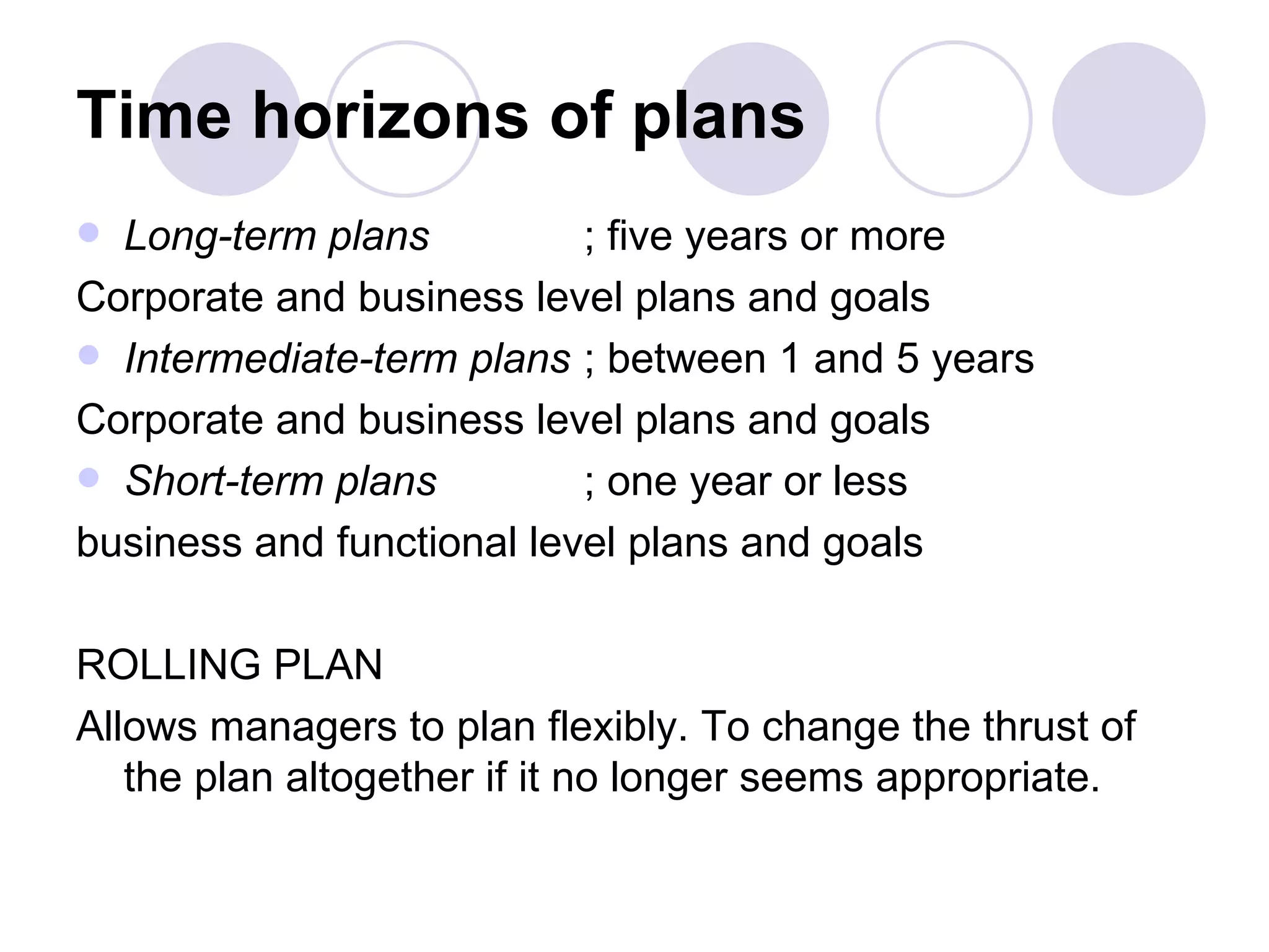Time horizons of plans Long-term plans ; five years or more Corporate and business level plans and goals Intermediate-term plans ; between 1 and 5 years Corporate and business level plans and goals Short-term plans ; one year or less business and functional level plans and goals ROLLING PLAN Allows managers to plan flexibly. To change the thrust of the plan altogether if it no longer seems appropriate. 