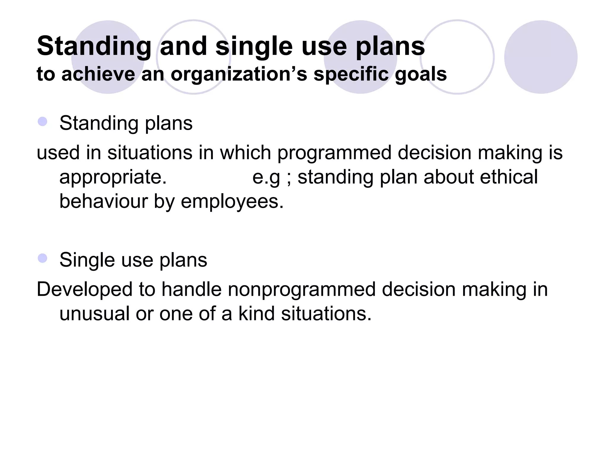 Standing and single use plans to achieve an organization’s specific goals Standing plans  used in situations in which programmed decision making is appropriate.  e.g ; standing plan about ethical behaviour by employees. Single use plans Developed to handle nonprogrammed decision making in unusual or one of a kind situations. 