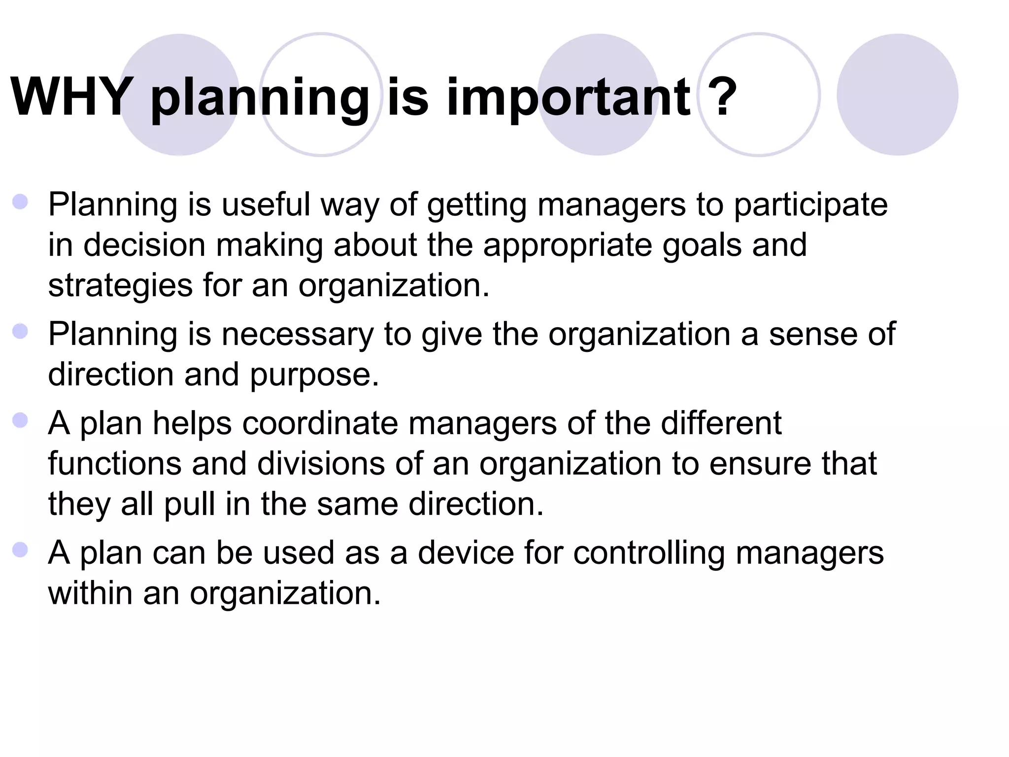 WHY planning is important ? Planning is useful way of getting managers to participate in decision making about the appropriate goals and strategies for an organization. Planning is necessary to give the organization a sense of direction and purpose. A plan helps coordinate managers of the different functions and divisions of an organization to ensure that they all pull in the same direction. A plan can be used as a device for controlling managers within an organization. 