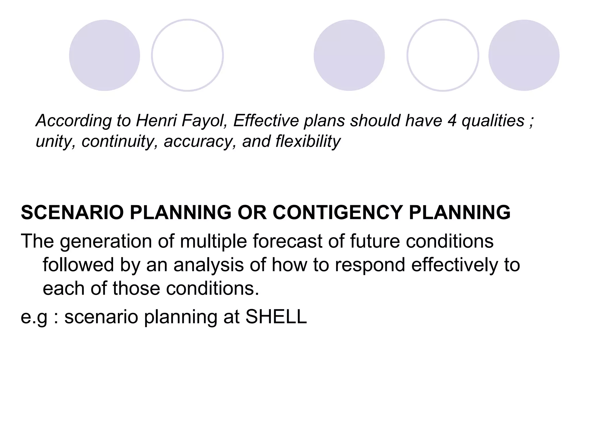 According to Henri Fayol, Effective plans should have 4 qualities ; unity, continuity, accuracy, and flexibility SCENARIO PLANNING OR CONTIGENCY PLANNING The generation of multiple forecast of future conditions followed by an analysis of how to respond effectively to each of those conditions. e.g : scenario planning at SHELL 