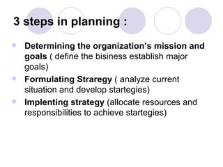 3 steps in planning :  Determining the organization’s mission and goals  ( define the bisiness establish major goals) Formulating Straregy  ( analyze current situation and develop startegies) Implenting strategy  (allocate resources and responsibilities to achieve startegies) 