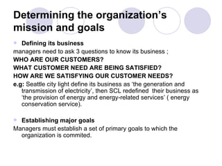 Determining the organization’s mission and goals Defining its business   managers need to ask 3 questions to know its business ; WHO ARE OUR CUSTOMERS? WHAT CUSTOMER NEED ARE BEING SATISFIED? HOW ARE WE SATISFYING OUR CUSTOMER NEEDS? e.g:  Seattle city light define its business as ‘the generation and transmission of electricity’, then SCL redefined  their business as ‘the provision of energy and energy-related services’ ( energy conservation service). Establishing major goals Managers   must establish a set of primary goals to which the organization is commited. 